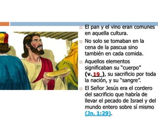  El pan y el vino eran comunes
en aquella cultura.
 No solo se tomaban en la
cena de la pascua sino
también en cada comida.
 Aquellos elementos
significaban su “cuerpo”
(v.___), su sacrificio por toda
la nación, y su “sangre”.
 El Señor Jesús era el cordero
del sacrificio que habría de
llevar el pecado de Israel y del
mundo entero sobre sí mismo
(Jn. 1:29).
19
 