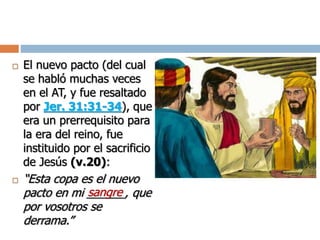  El nuevo pacto (del cual
se habló muchas veces
en el AT, y fue resaltado
por Jer. 31:31-34), que
era un prerrequisito para
la era del reino, fue
instituido por el sacrificio
de Jesús (v.20):
 “Esta copa es el nuevo
pacto en mi ______, que
por vosotros se
derrama.”
sangre
 