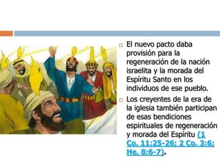  El nuevo pacto daba
provisión para la
regeneración de la nación
israelita y la morada del
Espíritu Santo en los
individuos de ese pueblo.
 Los creyentes de la era de
la iglesia también participan
de esas bendiciones
espirituales de regeneración
y morada del Espíritu (1
Co. 11:25-26; 2 Co. 3:6;
He. 8:6-7).
 