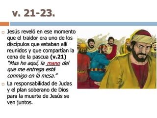 v. 21-23.
 Jesús reveló en ese momento
que el traidor era uno de los
discípulos que estaban allí
reunidos y que compartían la
cena de la pascua (v.21)
“Mas he aquí, la _____ del
que me entrega está
conmigo en la mesa.”
 La responsabilidad de Judas
y el plan soberano de Dios
para la muerte de Jesús se
ven juntos.
mano
 