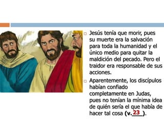  Jesús tenía que morir, pues
su muerte era la salvación
para toda la humanidad y el
único medio para quitar la
maldición del pecado. Pero el
traidor era responsable de sus
acciones.
 Aparentemente, los discípulos
habían confiado
completamente en Judas,
pues no tenían la mínima idea
de quién sería el que había de
hacer tal cosa (v.___).23
 