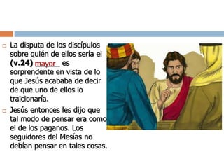  La disputa de los discípulos
sobre quién de ellos sería el
(v.24) ______ es
sorprendente en vista de lo
que Jesús acababa de decir
de que uno de ellos lo
traicionaría.
 Jesús entonces les dijo que
tal modo de pensar era como
el de los paganos. Los
seguidores del Mesías no
debían pensar en tales cosas.
mayor
 