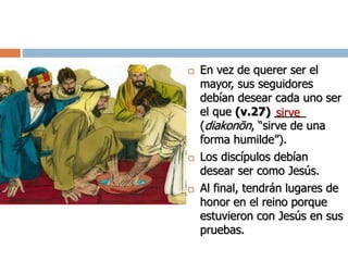  En vez de querer ser el
mayor, sus seguidores
debían desear cada uno ser
el que (v.27) _____
(diakonōn, “sirve de una
forma humilde”).
 Los discípulos debían
desear ser como Jesús.
 Al final, tendrán lugares de
honor en el reino porque
estuvieron con Jesús en sus
pruebas.
sirve
 
