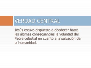 Jesús estuvo dispuesto a obedecer hasta
las últimas consecuencias la voluntad del
Padre celestial en cuanto a la salvación de
la humanidad.
VERDAD CENTRAL
 