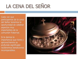 LA CENA DEL SEÑOR
Cada vez que
participamos de la cena
del Señor tenemos la
oportunidad de celebrar
aspectos muy
importantes de la
comunión fraternal.
Si le damos la
importancia que tiene y
aprovechamos su
profundo significado
recibiremos bendiciones
incomparables.
 