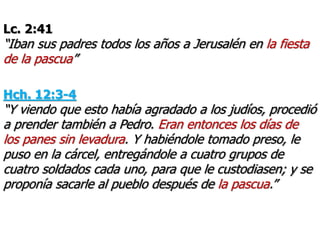 Lc. 2:41
“Iban sus padres todos los años a Jerusalén en la fiesta
de la pascua”
Hch. 12:3-4
“Y viendo que esto había agradado a los judíos, procedió
a prender también a Pedro. Eran entonces los días de
los panes sin levadura. Y habiéndole tomado preso, le
puso en la cárcel, entregándole a cuatro grupos de
cuatro soldados cada uno, para que le custodiasen; y se
proponía sacarle al pueblo después de la pascua.”
 