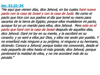 Jer. 31:31-34
“He aquí que vienen días, dice Jehová, en los cuales haré nuevo
pacto con la casa de Israel y con la casa de Judá. No como el
pacto que hice con sus padres el día que tomé su mano para
sacarlos de la tierra de Egipto; porque ellos invalidaron mi pacto,
aunque fui yo un marido para ellos, dice Jehová. Pero este es el
pacto que haré con la casa de Israel después de aquellos días,
dice Jehová: Daré mi ley en su mente, y la escribiré en su
corazón; y yo seré a ellos por Dios, y ellos me serán por pueblo. Y
no enseñará más ninguno a su prójimo, ni ninguno a su hermano,
diciendo: Conoce a Jehová; porque todos me conocerán, desde el
más pequeño de ellos hasta el más grande, dice Jehová; porque
perdonaré la maldad de ellos, y no me acordaré más de su
pecado.”
 