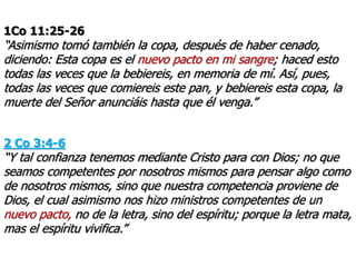 1Co 11:25-26
“Asimismo tomó también la copa, después de haber cenado,
diciendo: Esta copa es el nuevo pacto en mi sangre; haced esto
todas las veces que la bebiereis, en memoria de mí. Así, pues,
todas las veces que comiereis este pan, y bebiereis esta copa, la
muerte del Señor anunciáis hasta que él venga.”
2 Co 3:4-6
“Y tal confianza tenemos mediante Cristo para con Dios; no que
seamos competentes por nosotros mismos para pensar algo como
de nosotros mismos, sino que nuestra competencia proviene de
Dios, el cual asimismo nos hizo ministros competentes de un
nuevo pacto, no de la letra, sino del espíritu; porque la letra mata,
mas el espíritu vivifica.”
 
