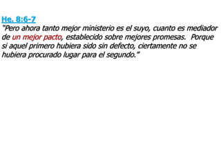 He. 8:6-7
“Pero ahora tanto mejor ministerio es el suyo, cuanto es mediador
de un mejor pacto, establecido sobre mejores promesas. Porque
si aquel primero hubiera sido sin defecto, ciertamente no se
hubiera procurado lugar para el segundo.”
 