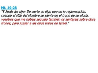 Mt. 19:28
“Y Jesús les dijo: De cierto os digo que en la regeneración,
cuando el Hijo del Hombre se siente en el trono de su gloria,
vosotros que me habéis seguido también os sentaréis sobre doce
tronos, para juzgar a las doce tribus de Israel.”
 