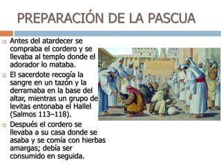 PREPARACIÓN DE LA PASCUA
 Antes del atardecer se
compraba el cordero y se
llevaba al templo donde el
adorador lo mataba.
 El sacerdote recogía la
sangre en un tazón y la
derramaba en la base del
altar, mientras un grupo de
levitas entonaba el Hallel
(Salmos 113–118).
 Después el cordero se
llevaba a su casa donde se
asaba y se comía con hierbas
amargas; debía ser
consumido en seguida.
 