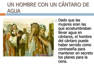 UN HOMBRE CON UN CÁNTARO DE
AGUA
 Dado que las
mujeres eran las
que acostumbraban
llevar agua en
cántaros, el hombre
del cántaro puede
haber servido como
contraseña para
mantener en secreto
los planes para la
cena.
 
