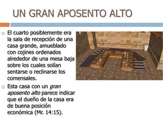 UN GRAN APOSENTO ALTO
 El cuarto posiblemente era
la sala de recepción de una
casa grande, amueblado
con cojines ordenados
alrededor de una mesa baja
sobre los cuales solían
sentarse o reclinarse los
comensales.
 Esta casa con un gran
aposento alto parece indicar
que el dueño de la casa era
de buena posición
económica (Mr. 14:15).
 