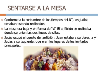 SENTARSE A LA MESA
 Conforme a la costumbre de los tiempos del NT, los judíos
cenaban estando reclinados.
 La mesa era baja y en forma de “V.” El anfitrión se reclinaba
donde se unían las dos líneas de sillas.
 Jesús ocupó el puesto del anfitrión. Juan estaba a su derecha y
Judas a su izquierda, que eran los lugares de los invitados
principales.
 