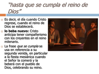 “hasta que se cumpla el reino de
Dios”
 Es decir, el día cuando Cristo
regrese, cuando el reino de
Dios se establecerá.
 lo beba nuevo: Cristo
anticipa tener compañerismo
con los creyentes en el reino
milenario.
 La frase que se cumpla se
usa en referencia a su
segunda venida, en particular
a la fiesta mesiánica cuando
el Señor la comerá y la
beberá con el pueblo de
Dios, celebrando su reino.
 
