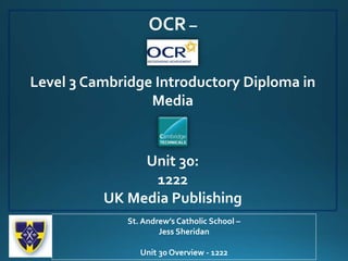 OCR –
Level 3 Cambridge Introductory Diploma in
Media
Unit 30:
1222
UK Media Publishing
St. Andrew’s Catholic School –
Jess Sheridan
Unit 30 Overview - 1222
 