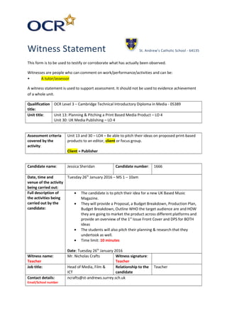 Witness Statement St. Andrew’s Catholic School - 64135
This form is to be used to testify or corroborate what has actually been observed.
Witnesses are people who can comment on work/performance/activities and can be:
• A tutor/assessor
A witness statement is used to support assessment. It should not be used to evidence achievement
of a whole unit.
Qualification
title:
OCR Level 3 – Cambridge Technical Introductory Diploma in Media - 05389
Unit title: Unit 13: Planning & Pitching a Print Based Media Product – LO 4
Unit 30: UK Media Publishing – LO 4
Assessment criteria
covered by the
activity:
Unit 13 and 30 – LO4 – Be able to pitch their ideas on proposed print-based
products to an editor, client or focus group.
Client = Publisher
Candidate name: Jessica Sheridan Candidate number: 1666
Date, time and
venue of the activity
being carried out:
Tuesday 26th
January 2016 – MS 1 – 10am
Full description of
the activities being
carried out by the
candidate:
• The candidate is to pitch their idea for a new UK Based Music
Magazine.
• They will provide a Proposal, a Budget Breakdown, Production Plan,
Budget Breakdown, Outline WHO the target audience are and HOW
they are going to market the product across different platforms and
provide an overview of the 1st
Issue Front Cover and DPS for BOTH
ideas
• The students will also pitch their planning & research that they
undertook as well.
• Time limit: 10 minutes
Date: Tuesday 26th
January 2016
Witness name:
Teacher
Mr. Nicholas Crafts Witness signature:
Teacher
Job title: Head of Media, Film &
ICT
Relationship to the
candidate
Teacher
Contact details:
Email/School number
ncrafts@st-andrews.surrey.sch.uk
 