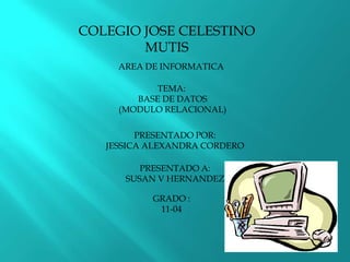 COLEGIO JOSE CELESTINO MUTIS AREA DE INFORMATICA TEMA:  BASE DE DATOS  (MODULO RELACIONAL) PRESENTADO POR: JESSICA ALEXANDRA CORDERO  PRESENTADO A: SUSAN V HERNANDEZ GRADO : 11-04 