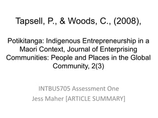 Tapsell, P., & Woods, C., (2008), Potikitanga: Indigenous Entrepreneurship in a Maori Context, Journal of Enterprising Communities: People and Places in the Global Community, 2(3) INTBUS705 Assessment One  Jess Maher [ARTICLE SUMMARY] 