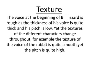 Texture  .  The voice at the beginning of Bill lizzard is rough as the thickness of his voice is quite  thick and his pitch is low. Yet the textures of the different characters change throughout, for example the texture of the voice of the rabbit is quite smooth yet the pitch is quite high.  