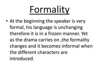 Formality At the beginning the speaker is very formal, his language is unchanging therefore it is in a frozen manner. Yet as the drama carries on ,the formality changes and it becomes informal when the different characters are introduced. 