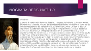 BIOGRAFIA DE DO NATELLO 
 Donatello 
 (Donato di Betto Bardi; Florencia, 1386-id., 1466) Escultor italiano. Junto con Alberti, 
Brunelleschi y Masacro, fue uno de los creadores del estilo renacentista y uno de los 
artistas más grandes del Renacimiento. Su formación junto a Ghiberti le dejó un 
importante legado técnico pero casi ningún vestigio estilístico, ya que desde sus 
comienzos desarrolló un estilo propio basado en la fuerza emocional, y en un 
singular sentido del movimiento. u revolucionaria concepción de la escultura resulta 
evidente ya en las grandes estatuas para nichos destinadas a Orsanmichele y la 
catedral de Florencia. La gravedad y el realismo de estas monumentales figuras de 
mármol contrastan vivamente con la gracia y el decorativismo del gótico 
internacional, el estilo vigente en Europa hasta entonces. Donatello comenzó esta 
serie en 1411 con el San Marcos y la concluyó en 1436 con el llamado Zuccone. A 
esta serie pertenece también el San Jorge, su primera obra famosa, de la que 
Vasari afirmó: «Posee el maravilloso don de moverse dentro de la piedra». 
 