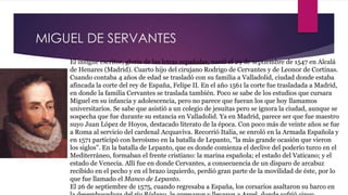 MIGUEL DE SERVANTES 
El insigne escritor, gloria de las letras españolas, nació el 29 de septiembre de 1547 en Alcalá 
de Henares (Madrid). Cuarto hijo del cirujano Rodrigo de Cervantes y de Leonor de Cortinas. 
Cuando contaba 4 años de edad se trasladó con su familia a Valladolid, ciudad donde estaba 
afincada la corte del rey de España, Felipe II. En el año 1561 la corte fue trasladada a Madrid, 
en donde la familia Cervantes se traslada también. Poco se sabe de los estudios que cursara 
Miguel en su infancia y adolescencia, pero no parece que fueran los que hoy llamamos 
universitarios. Se sabe que asistió a un colegio de jesuitas pero se ignora la ciudad, aunque se 
sospecha que fue durante su estancia en Valladolid. Ya en Madrid, parece ser que fue maestro 
suyo Juan López de Hoyos, destacado literato de la época. Con poco más de veinte años se fue 
a Roma al servicio del cardenal Acquaviva. Recorrió Italia, se enroló en la Armada Española y 
en 1571 participó con heroísmo en la batalla de Lepanto, "la más grande ocasión que vieron 
los siglos". En la batalla de Lepanto, que es donde comienza el declive del poderío turco en el 
Mediterráneo, formaban el frente cristiano: la marina española; el estado del Vaticano; y el 
estado de Venecia. Allí fue en donde Cervantes, a consecuencia de un disparo de arcabuz 
recibido en el pecho y en el brazo izquierdo, perdió gran parte de la movilidad de éste, por lo 
que fue llamado el Manco de Lepanto. 
El 26 de septiembre de 1575, cuando regresaba a España, los corsarios asaltaron su barco en 
la desembocadura del río Ródano, le apresaron y llevaron a Argel, donde sufrió cinco 
 