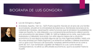 BIOGRAFIA DE LUIS GONGORA 
 Luis de Góngora y Argote 
 (Córdoba, España, 1561-id., 1627) Poeta español. Nacido en el seno de una familia 
acomodada, estudió en la Universidad de Salamanca. Nombrado racionero en la 
catedral de Córdoba, desempeñó varias funciones que le brindaron la posibilidad de 
viajar por España. Su vida disipada y sus composiciones profanas le valieron pronto 
una amonestación del obispo (1588). En 1603 se hallaba en la corte, que había sido 
trasladada a Valladolid, buscando con afán alguna mejora de su situación 
económica. En esa época escribió algunas de sus más ingeniosas letrillas, trabó una 
fecunda amistad con Pedro Espinosa y se enfrentó en terrible y célebre enemistad 
con su gran rival, Francisco de Quevedo. Instalado definitivamente en la corte a 
partir de 1617, fue nombrado capellán de Felipe III, lo cual, como revela su 
correspondencia, no alivió sus dificultades económicas, que lo acosarían hasta la 
muerte 
 