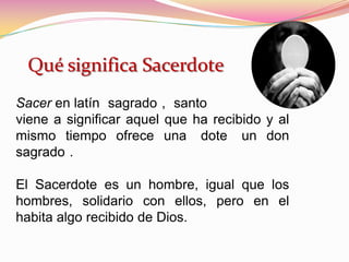Qué significa Sacerdote
Sacer en latín sagrado , santo
viene a significar aquel que ha recibido y al
mismo tiempo ofrece una dote un don
sagrado .
El Sacerdote es un hombre, igual que los
hombres, solidario con ellos, pero en el
habita algo recibido de Dios.
 