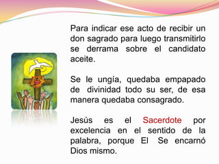 Para indicar ese acto de recibir un
don sagrado para luego transmitirlo
se derrama sobre el candidato
aceite.
Se le ungía, quedaba empapado
de divinidad todo su ser, de esa
manera quedaba consagrado.
Jesús es el Sacerdote por
excelencia en el sentido de la
palabra, porque El Se encarnó
Dios mismo.
 