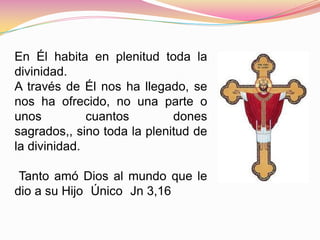 En Él habita en plenitud toda la
divinidad.
A través de Él nos ha llegado, se
nos ha ofrecido, no una parte o
unos cuantos dones
sagrados,, sino toda la plenitud de
la divinidad.
Tanto amó Dios al mundo que le
dio a su Hijo Único Jn 3,16
 