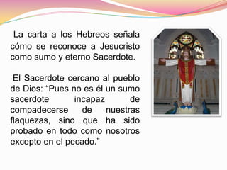 La carta a los Hebreos señala
cómo se reconoce a Jesucristo
como sumo y eterno Sacerdote.
El Sacerdote cercano al pueblo
de Dios: “Pues no es él un sumo
sacerdote incapaz de
compadecerse de nuestras
flaquezas, sino que ha sido
probado en todo como nosotros
excepto en el pecado.”
 