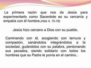 La primera razón que nos da Jesús para
experimentarlo como Sacerdote es su cercanía y
empatía con él hombre.(Heb 4, 15-16)
Jesús hizo cercano a Dios con su pueblo.
Caminando con él, acogiendo con ternura y
compasión, sanándolos integrándolos a la
sociedad, guiándolos con su palabra, perdonando
sus pecados, siendo solidario con todos los
hombres que su Padre le ponía en el camino..
 