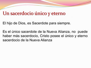 Un sacerdocio único y eterno
El hijo de Dios, es Sacerdote para siempre.
Es el único sacerdote de la Nueva Alianza, no puede
haber más sacerdocio, Cristo posee el único y eterno
sacerdocio de la Nueva Alianza
 