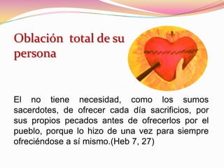 Oblación total de su
persona
El no tiene necesidad, como los sumos
sacerdotes, de ofrecer cada día sacrificios, por
sus propios pecados antes de ofrecerlos por el
pueblo, porque lo hizo de una vez para siempre
ofreciéndose a sí mismo.(Heb 7, 27)
 