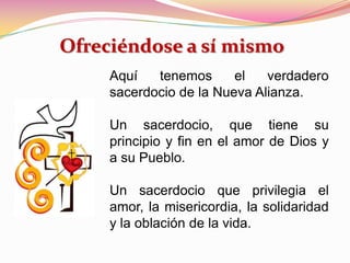 Aquí tenemos el verdadero
sacerdocio de la Nueva Alianza.
Un sacerdocio, que tiene su
principio y fin en el amor de Dios y
a su Pueblo.
Un sacerdocio que privilegia el
amor, la misericordia, la solidaridad
y la oblación de la vida.
Ofreciéndose a sí mismo
 