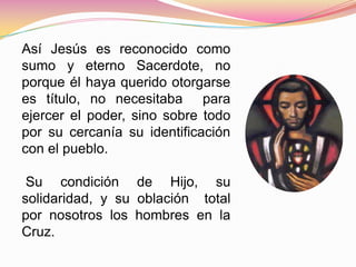 Así Jesús es reconocido como
sumo y eterno Sacerdote, no
porque él haya querido otorgarse
es título, no necesitaba para
ejercer el poder, sino sobre todo
por su cercanía su identificación
con el pueblo.
Su condición de Hijo, su
solidaridad, y su oblación total
por nosotros los hombres en la
Cruz.
 