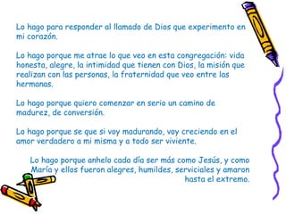 Lo hago para responder al llamado de Dios que experimento en
mi corazón.
Lo hago porque me atrae lo que veo en esta congregación: vida
honesta, alegre, la intimidad que tienen con Dios, la misión que
realizan con las personas, la fraternidad que veo entre las
hermanas.
Lo hago porque quiero comenzar en serio un camino de
madurez, de conversión.
Lo hago porque se que si voy madurando, voy creciendo en el
amor verdadero a mi misma y a todo ser viviente.
Lo hago porque anhelo cada día ser más como Jesús, y como
María y ellos fueron alegres, humildes, serviciales y amaron
hasta el extremo.
 