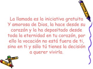 La llamada es la iniciativa gratuita
Y amorosa de Dios, la hace desde su
corazón y la ha depositado desde
toda la eternidad en tu corazón, por
ello la vocación no está fuera de ti,
sino en ti y sólo tú tienes la decisión
a querer vivirla.
 
