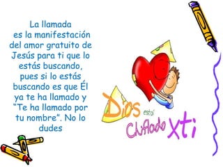 La llamada
es la manifestación
del amor gratuito de
Jesús para ti que lo
estás buscando,
pues si lo estás
buscando es que Él
ya te ha llamado y
“Te ha llamado por
tu nombre”. No lo
dudes
 