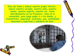 Dios nos llama a educar nuestro propio interior,
educar nuestro corazón, nuestra alma, nuestra
mente, nuestro espíritu, nuestro ser, tanto
individualmente en Su Presencia, como en la
comunidad, para luego poder ir a los demás, y
transmitirles, seguridad, confianza, paz, estabilidad
emocional y espiritual y sabiduría de Dios.
 