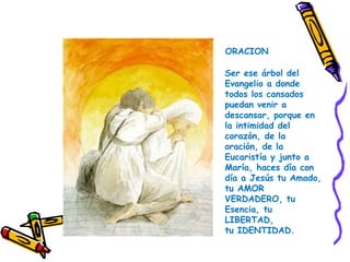 Ser ese árbol del
Evangelio a donde
todos los cansados
puedan venir a
descansar, porque en
la intimidad del
corazón, de la
oración, de la
Eucaristía y junto a
María, haces día con
día a Jesús tu Amado,
tu AMOR
VERDADERO, tu
Esencia, tu
LIBERTAD,
tu IDENTIDAD.
ORACION
 