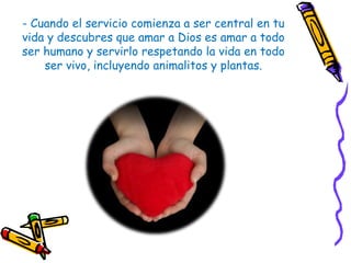 - Cuando el servicio comienza a ser central en tu
vida y descubres que amar a Dios es amar a todo
ser humano y servirlo respetando la vida en todo
ser vivo, incluyendo animalitos y plantas.
 