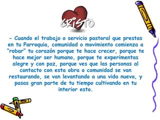 - Cuando el trabajo o servicio pastoral que prestas
en tu Parroquia, comunidad o movimiento comienza a
“robar” tu corazón porque te hace crecer, porque te
hace mejor ser humano, porque te experimentas
alegre y con paz, porque ves que las personas al
contacto con esta obra o comunidad se van
restaurando, se van levantando a una vida nueva, y
pasas gran parte de tu tiempo cultivando en tu
interior esto.
 