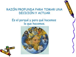 RAZÓN PROFUNDA PARA TOMAR UNA
DECICIÓN Y ACTUAR
Es el porqué y para qué hacemos
lo que hacemos.
 