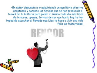 •En estar dispuesta a ir adquiriendo un equilibrio afectivo
aceptando y sanando las heridas que se han producido a
través de tu historia para poder ir siendo cada día más libre
de temores, apegos, formas de ser que hasta hoy te han
impedido escuchar el llamado que Dios te hace a vivir una vida
feliz en fraternidad.
 