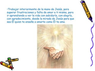 •Trabajar interiormente de la mano de Jesús, para
superar frustraciones y falta de amor a ti misma, para
ir aprendiendo a ver la vida con sabiduría, con alegría,
con agradecimiento, desde la mirada de Jesús para que
sea Él quien te enseñe a amarte como Él te ama.
 