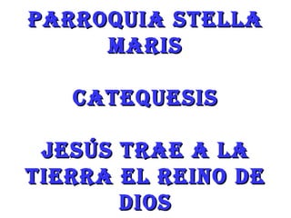 PARROQUIA STELLA
     MARIS

   CATEQUESIS

 JESÚS TRAE A LA
TIERRA EL REINO DE
       DIOS
 