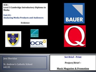 OCR –
Level 3 Cambridge Introductory Diploma in
Media
Unit 01:
Analyzing Media Products and Audiences
Evidence
Jess Sheridan
St. Andrew’s Catholic School
64135
Set Brief - Print
Project/Brief –
Music Magazine & Promotion
 