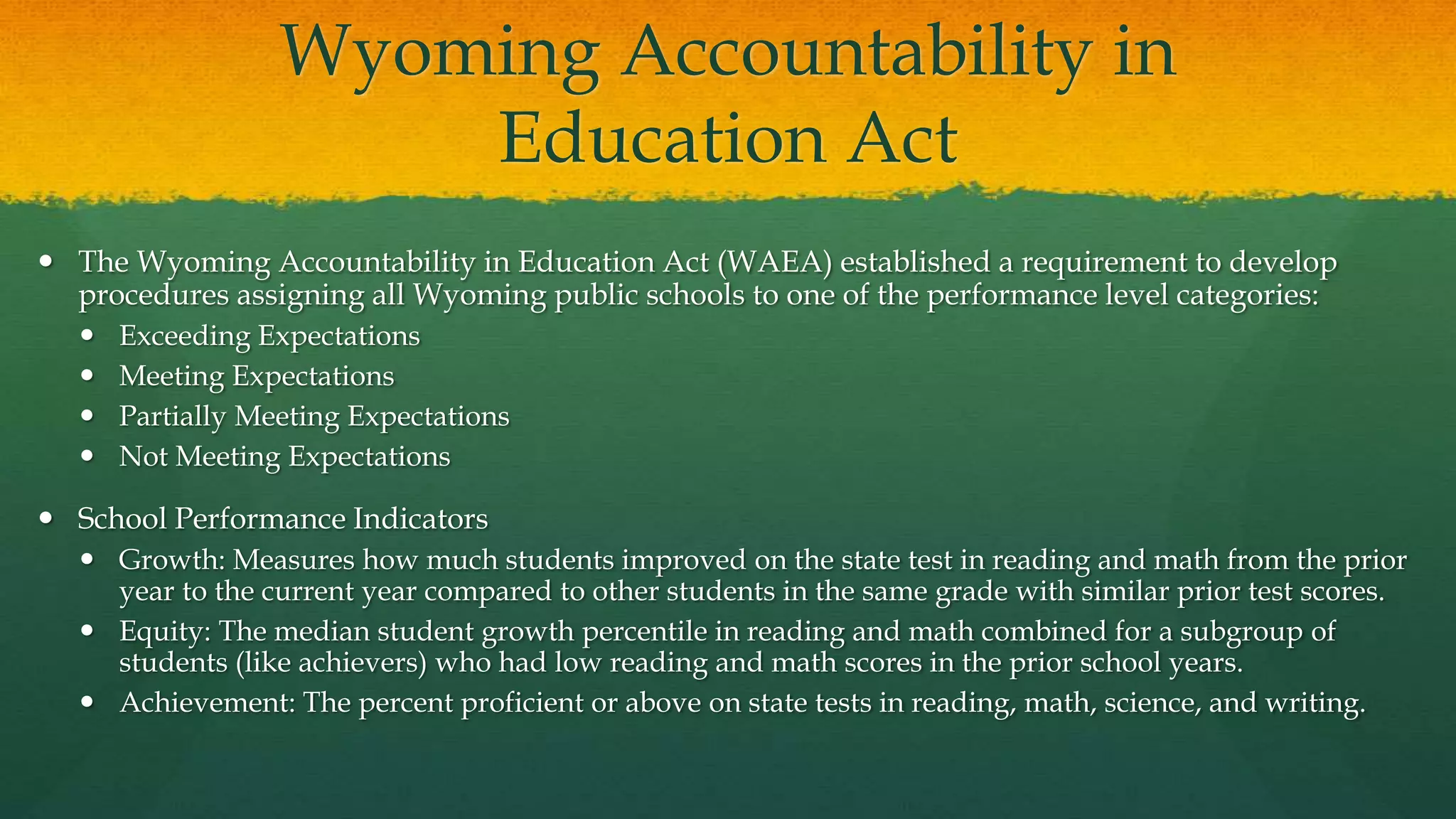 Wyoming Accountability in
Education Act
 The Wyoming Accountability in Education Act (WAEA) established a requirement to develop
procedures assigning all Wyoming public schools to one of the performance level categories:
 Exceeding Expectations
 Meeting Expectations
 Partially Meeting Expectations
 Not Meeting Expectations
 School Performance Indicators
 Growth: Measures how much students improved on the state test in reading and math from the prior
year to the current year compared to other students in the same grade with similar prior test scores.
 Equity: The median student growth percentile in reading and math combined for a subgroup of
students (like achievers) who had low reading and math scores in the prior school years.
 Achievement: The percent proficient or above on state tests in reading, math, science, and writing.
 